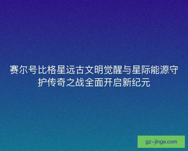 赛尔号比格星远古文明觉醒与星际能源守护传奇之战全面开启新纪元