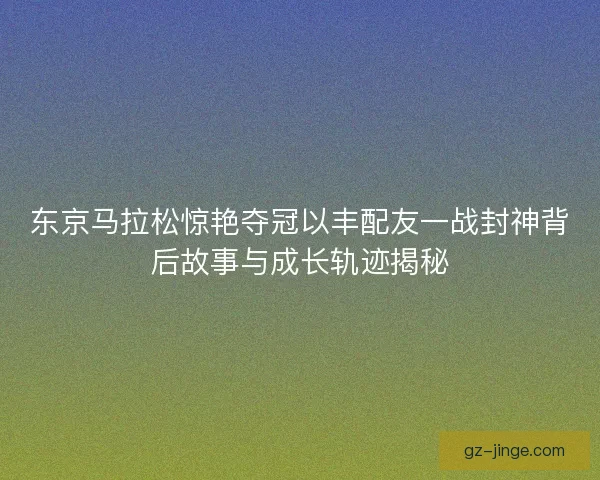 东京马拉松惊艳夺冠以丰配友一战封神背后故事与成长轨迹揭秘